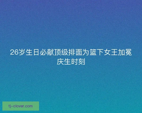 26岁生日必献顶级排面为篮下女王加冕庆生时刻