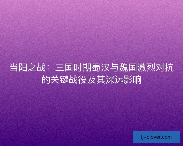 当阳之战：三国时期蜀汉与魏国激烈对抗的关键战役及其深远影响