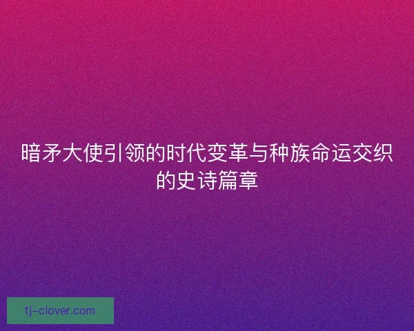 暗矛大使引领的时代变革与种族命运交织的史诗篇章