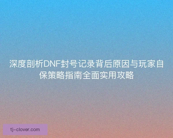 深度剖析DNF封号记录背后原因与玩家自保策略指南全面实用攻略