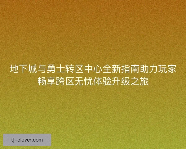 地下城与勇士转区中心全新指南助力玩家畅享跨区无忧体验升级之旅