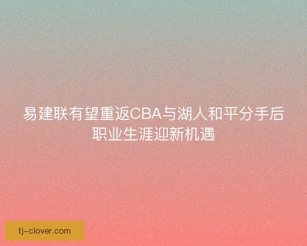 易建联有望重返CBA与湖人和平分手后职业生涯迎新机遇