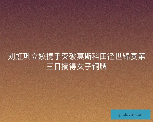 刘虹巩立姣携手突破莫斯科田径世锦赛第三日摘得女子铜牌