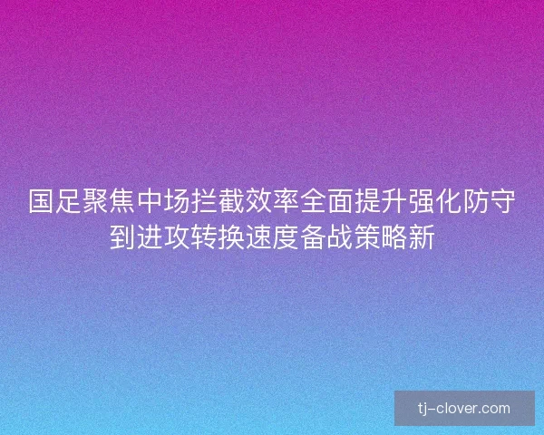 国足聚焦中场拦截效率全面提升强化防守到进攻转换速度备战策略新