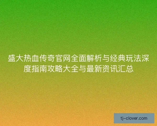 盛大热血传奇官网全面解析与经典玩法深度指南攻略大全与最新资讯汇总