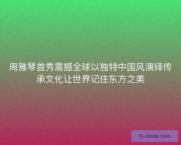 周雅琴首秀震撼全球以独特中国风演绎传承文化让世界记住东方之美