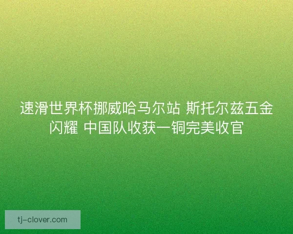 速滑世界杯挪威哈马尔站 斯托尔兹五金闪耀 中国队收获一铜完美收官
