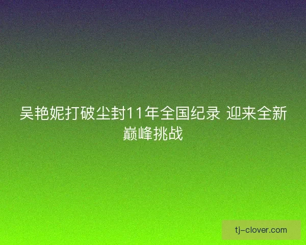 吴艳妮打破尘封11年全国纪录 迎来全新巅峰挑战