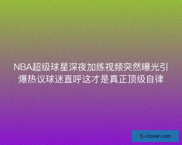 NBA超级球星深夜加练视频突然曝光引爆热议球迷直呼这才是真正顶级自律