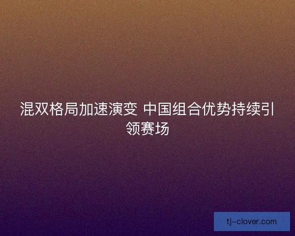 混双格局加速演变 中国组合优势持续引领赛场