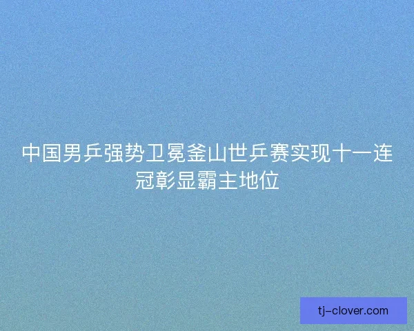 中国男乒强势卫冕釜山世乒赛实现十一连冠彰显霸主地位