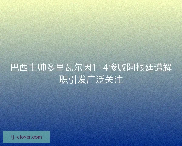 巴西主帅多里瓦尔因1-4惨败阿根廷遭解职引发广泛关注