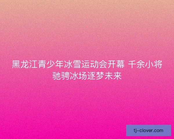 黑龙江青少年冰雪运动会开幕 千余小将驰骋冰场逐梦未来