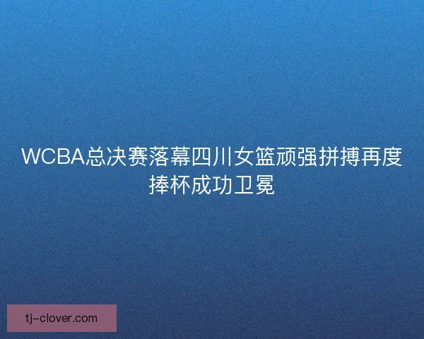 WCBA总决赛落幕四川女篮顽强拼搏再度捧杯成功卫冕
